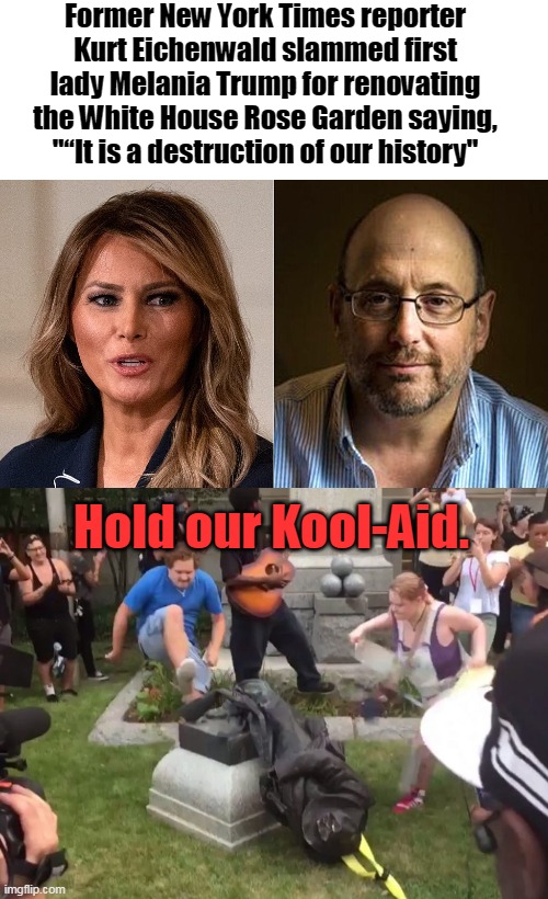 Accuse others of what you are doing. | Former New York Times reporter Kurt Eichenwald slammed first lady Melania Trump for renovating the White House Rose Garden saying, "“It is a destruction of our history"; Hold our Kool-Aid. | image tagged in durham nc confederate statue,democrats,hypocrite,xenophobe,history,rose garden | made w/ Imgflip meme maker