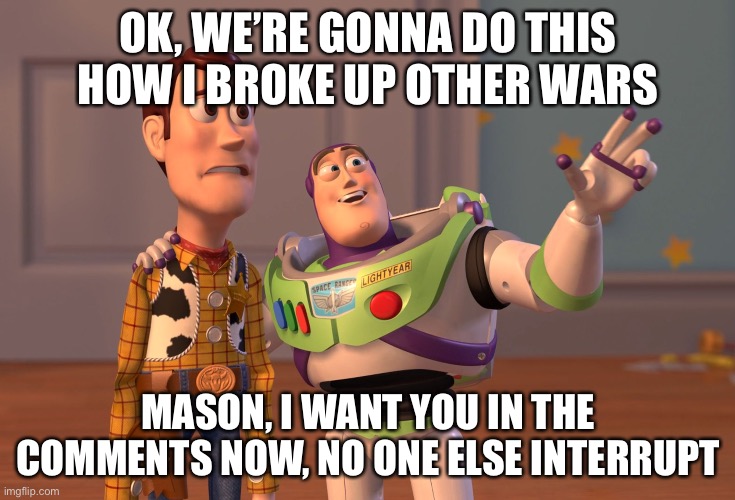 Come or this is just an only lose situation for you buddy | OK, WE’RE GONNA DO THIS HOW I BROKE UP OTHER WARS; MASON, I WANT YOU IN THE COMMENTS NOW, NO ONE ELSE INTERRUPT | image tagged in memes,x x everywhere | made w/ Imgflip meme maker