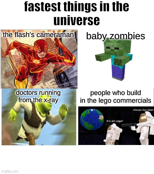 Blank Comic Panel 2x2 Meme | fastest things in the
universe; the flash's cameraman; baby zombies; doctors running
from the x-ray; people who build
in the lego commercials | image tagged in memes,blank comic panel 2x2 | made w/ Imgflip meme maker