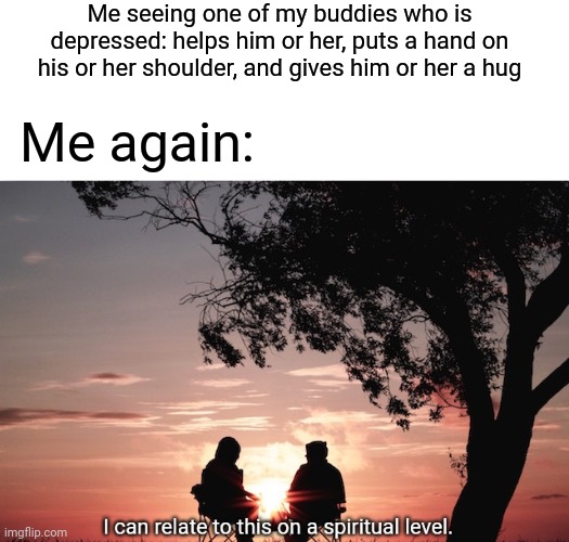 Basically me | Me seeing one of my buddies who is depressed: helps him or her, puts a hand on his or her shoulder, and gives him or her a hug; Me again: | image tagged in i can relate to this on a spiritual level,depression,depressed,memes,meme,depressing | made w/ Imgflip meme maker