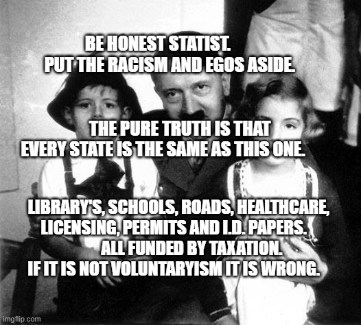 hitler children | BE HONEST STATIST.        PUT THE RACISM AND EGOS ASIDE.                                                                    THE PURE TRUTH IS THAT EVERY STATE IS THE SAME AS THIS ONE. LIBRARY'S, SCHOOLS, ROADS, HEALTHCARE, LICENSING, PERMITS AND I.D. PAPERS.                    ALL FUNDED BY TAXATION.        
 IF IT IS NOT VOLUNTARYISM IT IS WRONG. | image tagged in hitler children | made w/ Imgflip meme maker