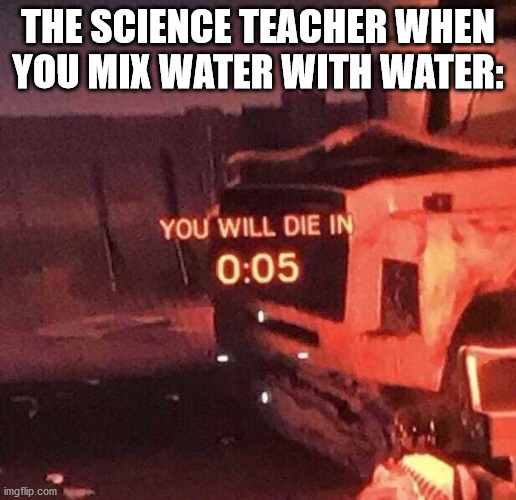 You have lost your logic | THE SCIENCE TEACHER WHEN YOU MIX WATER WITH WATER: | image tagged in you will die in 0 05 | made w/ Imgflip meme maker