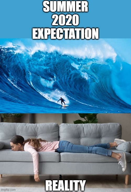 F$%ING LOCKDOWN PREVENTING US DOING THE ACTUAL FUN STUFF!!! OUTSIDE!!!!!!!!!!!!!!!!!!!!!!!!!!!!!!!!!!!!!!!!!!!!!!!!!!!!!!!!!!!!! | SUMMER 2020
EXPECTATION; REALITY | image tagged in tsunami surfer,expectation vs reality,summer,2020,quarantine,surfing | made w/ Imgflip meme maker
