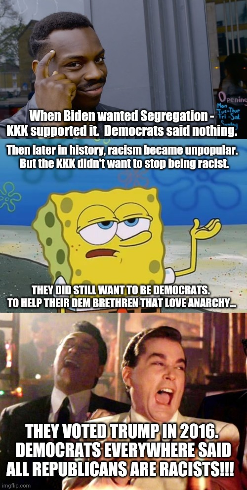 Conspiracy Theorist Republicans be like... | Then later in history, racism became unpopular.  


But the KKK didn't want to stop being racist. When Biden wanted Segregation - KKK supported it.  Democrats said nothing. THEY DID STILL WANT TO BE DEMOCRATS.  TO HELP THEIR DEM BRETHREN THAT LOVE ANARCHY... THEY VOTED TRUMP IN 2016.  DEMOCRATS EVERYWHERE SAID ALL REPUBLICANS ARE RACISTS!!! | image tagged in goodfellas laugh,oh really,you can't if you don't | made w/ Imgflip meme maker