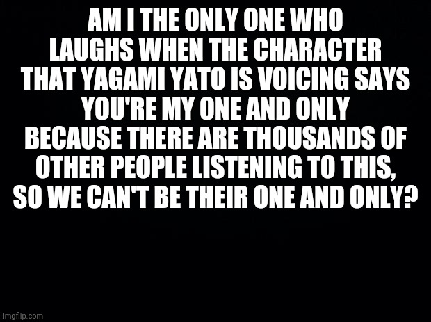 I Can't Be The Only One |  AM I THE ONLY ONE WHO LAUGHS WHEN THE CHARACTER THAT YAGAMI YATO IS VOICING SAYS YOU'RE MY ONE AND ONLY BECAUSE THERE ARE THOUSANDS OF OTHER PEOPLE LISTENING TO THIS, SO WE CAN'T BE THEIR ONE AND ONLY? | image tagged in black background | made w/ Imgflip meme maker