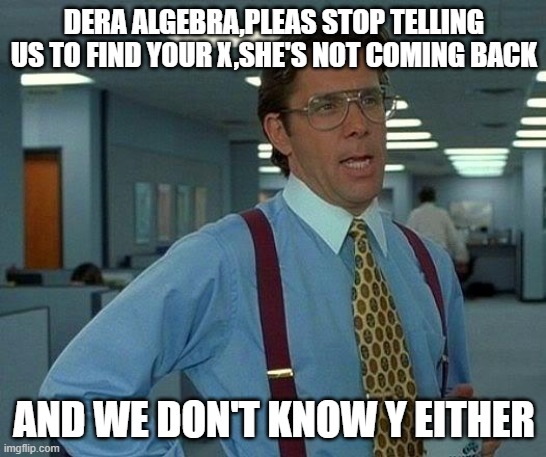 That Would Be Great Meme | DERA ALGEBRA,PLEAS STOP TELLING US TO FIND YOUR X,SHE'S NOT COMING BACK; AND WE DON'T KNOW Y EITHER | image tagged in memes,that would be great | made w/ Imgflip meme maker