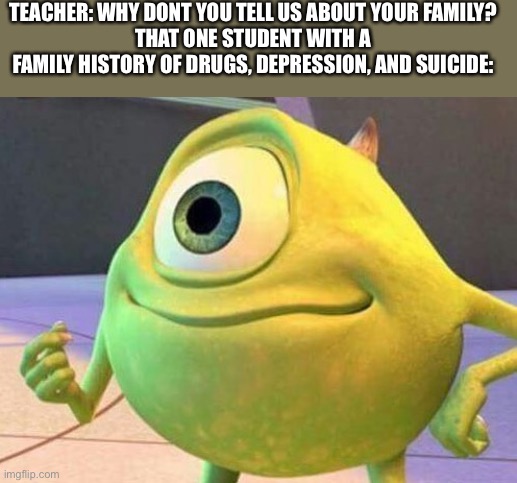 ... | TEACHER: WHY DONT YOU TELL US ABOUT YOUR FAMILY?
THAT ONE STUDENT WITH A FAMILY HISTORY OF DRUGS, DEPRESSION, AND SUICIDE: | image tagged in mike wazowsky | made w/ Imgflip meme maker