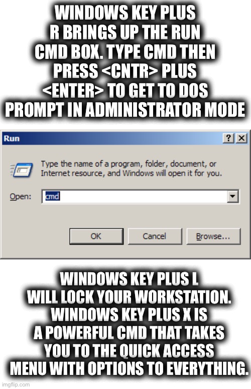 Just to Get The Ball Rolling | WINDOWS KEY PLUS R BRINGS UP THE RUN CMD BOX. TYPE CMD THEN PRESS <CNTR> PLUS <ENTER> TO GET TO DOS PROMPT IN ADMINISTRATOR MODE; WINDOWS KEY PLUS L WILL LOCK YOUR WORKSTATION. WINDOWS KEY PLUS X IS A POWERFUL CMD THAT TAKES YOU TO THE QUICK ACCESS MENU WITH OPTIONS TO EVERYTHING. | image tagged in pc tag,computer tips and hacks,windows key shortcuts,microsoft certified,it brain,i know computers | made w/ Imgflip meme maker