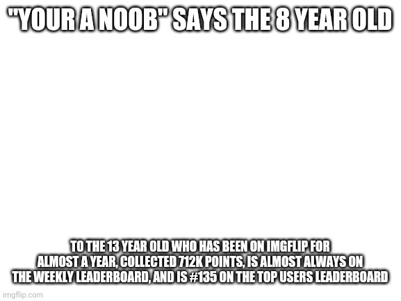Mason logic | "YOUR A NOOB" SAYS THE 8 YEAR OLD; TO THE 13 YEAR OLD WHO HAS BEEN ON IMGFLIP FOR ALMOST A YEAR, COLLECTED 712K POINTS, IS ALMOST ALWAYS ON THE WEEKLY LEADERBOARD, AND IS #135 ON THE TOP USERS LEADERBOARD | image tagged in blank white template | made w/ Imgflip meme maker