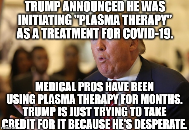 Desperate-Lying-Sack-of-Crap-in-Chief | TRUMP ANNOUNCED HE WAS INITIATING "PLASMA THERAPY" AS A TREATMENT FOR COVID-19. MEDICAL PROS HAVE BEEN USING PLASMA THERAPY FOR MONTHS. TRUMP IS JUST TRYING TO TAKE CREDIT FOR IT BECAUSE HE'S DESPERATE. | image tagged in donald trump,medical,therapy,covid-19,desperation,coronavirus | made w/ Imgflip meme maker