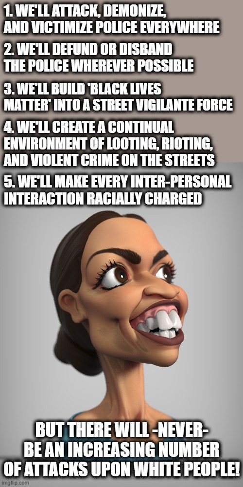 Progressive logic! | 1. WE'LL ATTACK, DEMONIZE, AND VICTIMIZE POLICE EVERYWHERE; 2. WE'LL DEFUND OR DISBAND THE POLICE WHEREVER POSSIBLE; 3. WE'LL BUILD 'BLACK LIVES MATTER' INTO A STREET VIGILANTE FORCE; 4. WE'LL CREATE A CONTINUAL ENVIRONMENT OF LOOTING, RIOTING, AND VIOLENT CRIME ON THE STREETS; 5. WE'LL MAKE EVERY INTER-PERSONAL INTERACTION RACIALLY CHARGED; BUT THERE WILL -NEVER- BE AN INCREASING NUMBER OF ATTACKS UPON WHITE PEOPLE! | image tagged in memes,stupid liberals,blm,rioting and looting,election 2020,progressive logic | made w/ Imgflip meme maker