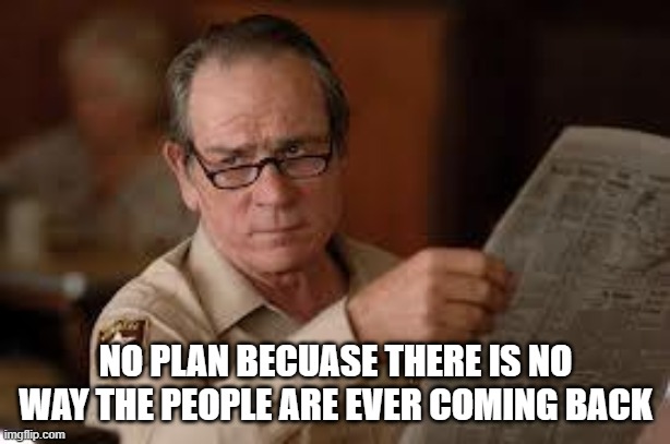 no country for old men tommy lee jones | NO PLAN BECUASE THERE IS NO WAY THE PEOPLE ARE EVER COMING BACK | image tagged in no country for old men tommy lee jones | made w/ Imgflip meme maker