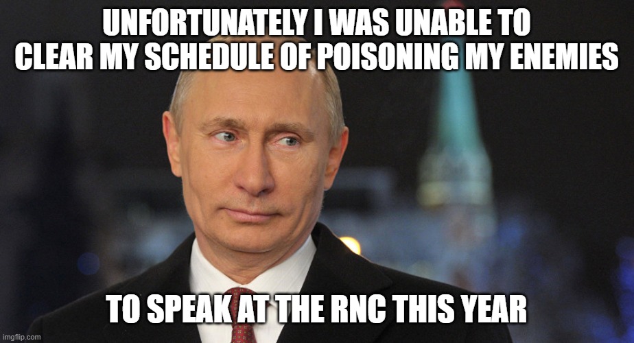 vladimir putin skeptical | UNFORTUNATELY I WAS UNABLE TO CLEAR MY SCHEDULE OF POISONING MY ENEMIES; TO SPEAK AT THE RNC THIS YEAR | image tagged in vladimir putin skeptical | made w/ Imgflip meme maker