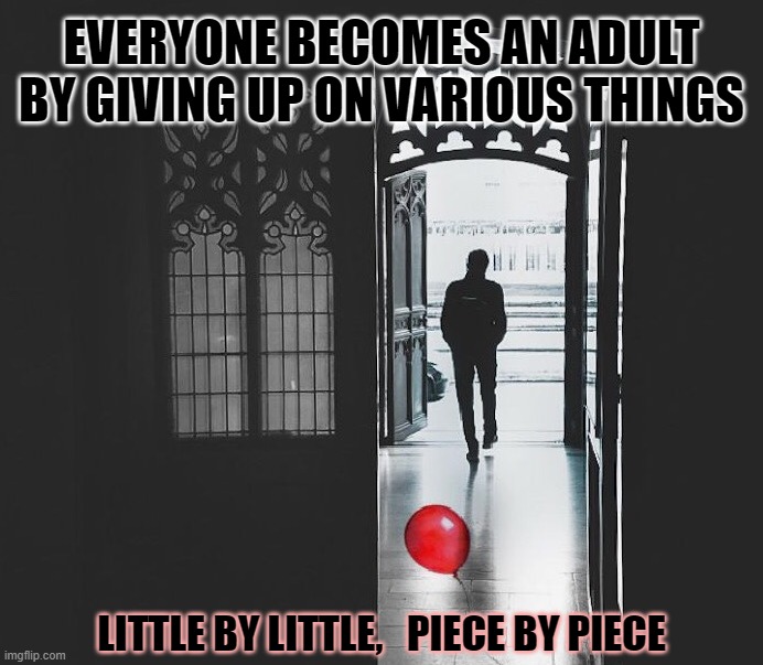Become An Adult Little By Little |  EVERYONE BECOMES AN ADULT BY GIVING UP ON VARIOUS THINGS; LITTLE BY LITTLE,   PIECE BY PIECE | image tagged in leave childish things behind,adulting,growing up,little by little,giving up,you have become the very thing you swore to destroy | made w/ Imgflip meme maker