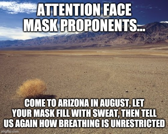 I believe in masks, but when your mask has 3 cups of sweat absorbed in it......its tough to breath | ATTENTION FACE MASK PROPONENTS... COME TO ARIZONA IN AUGUST, LET YOUR MASK FILL WITH SWEAT, THEN TELL US AGAIN HOW BREATHING IS UNRESTRICTED | image tagged in desert tumbleweed,breathe | made w/ Imgflip meme maker