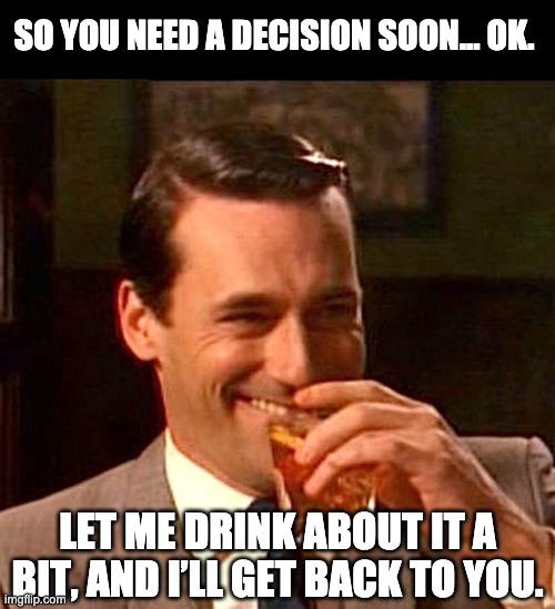Let me drink about it |  SO YOU NEED A DECISION SOON… OK. LET ME DRINK ABOUT IT A BIT, AND I’LL GET BACK TO YOU. | image tagged in drinking guy | made w/ Imgflip meme maker