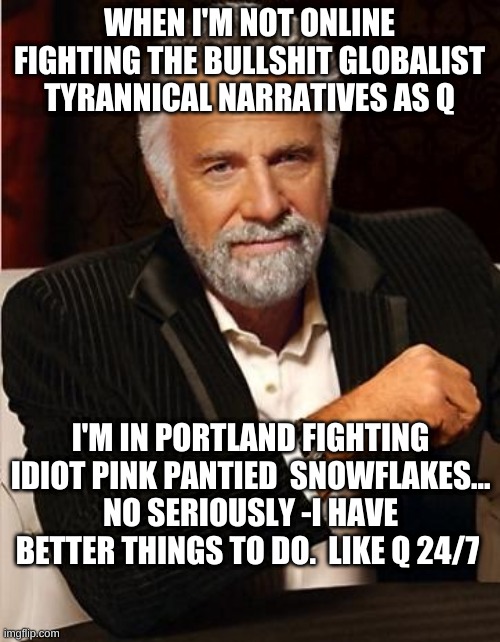 Cue | WHEN I'M NOT ONLINE FIGHTING THE BULLSHIT GLOBALIST TYRANNICAL NARRATIVES AS Q; I'M IN PORTLAND FIGHTING IDIOT PINK PANTIED  SNOWFLAKES... NO SERIOUSLY -I HAVE BETTER THINGS TO DO.  LIKE Q 24/7 | image tagged in i don't always | made w/ Imgflip meme maker