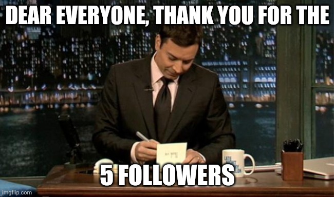 tysm for 5 followers. | DEAR EVERYONE, THANK YOU FOR THE; 5 FOLLOWERS | image tagged in thank you notes jimmy fallon | made w/ Imgflip meme maker