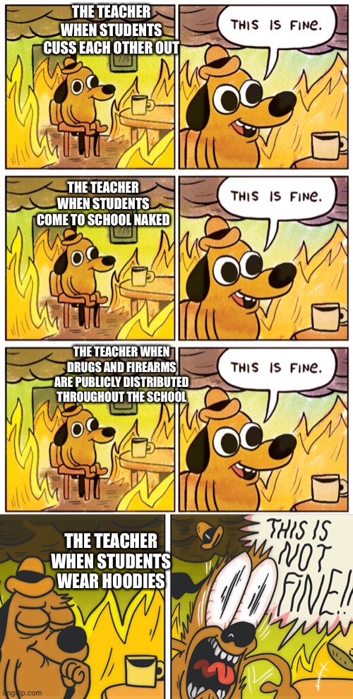 I don’t get it | THE TEACHER WHEN STUDENTS CUSS EACH OTHER OUT; THE TEACHER WHEN STUDENTS COME TO SCHOOL NAKED; THE TEACHER WHEN DRUGS AND FIREARMS ARE PUBLICLY DISTRIBUTED THROUGHOUT THE SCHOOL; THE TEACHER WHEN STUDENTS WEAR HOODIES | image tagged in memes,this is fine,this is not fine | made w/ Imgflip meme maker