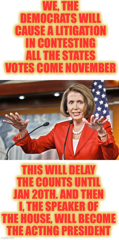 How Nancy Pelosi became President, and started World War 3 | WE, THE DEMOCRATS WILL CAUSE A LITIGATION IN CONTESTING ALL THE STATES VOTES COME NOVEMBER; THIS WILL DELAY THE COUNTS UNTIL JAN 20TH. AND THEN I, THE SPEAKER OF THE HOUSE, WILL BECOME THE ACTING PRESIDENT | image tagged in nancy pelosi is crazy,they must be stopped,this is their game plan,we have 2 months to forewarn everyone | made w/ Imgflip meme maker