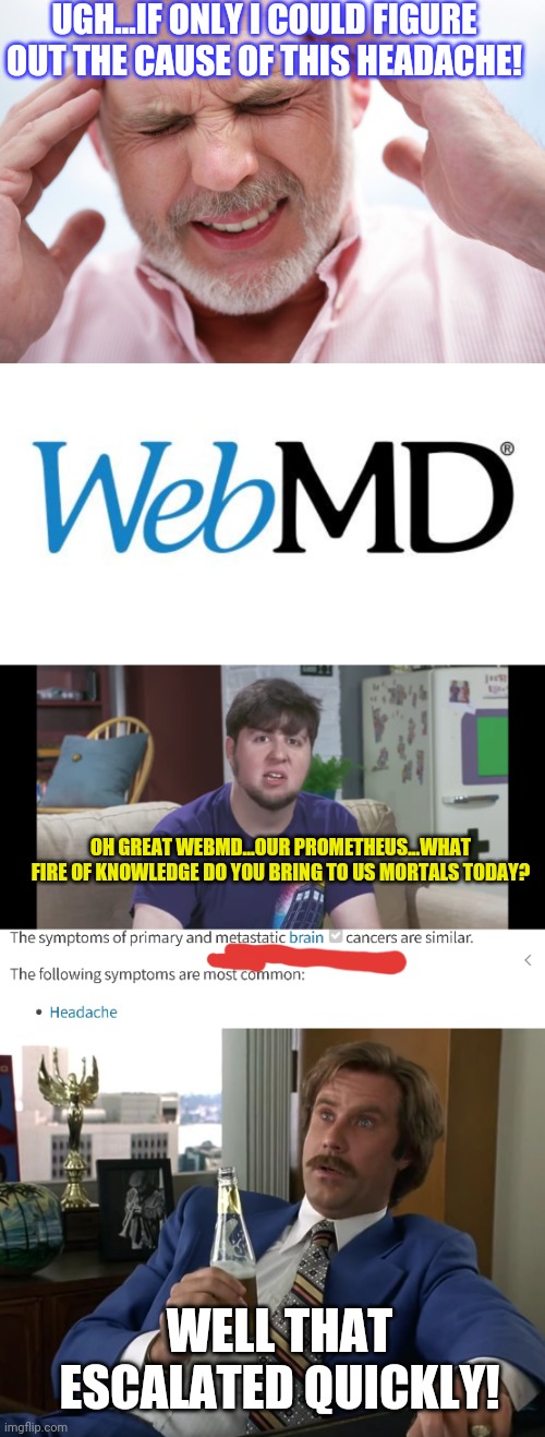 Who needs a doctor's opinion? |  UGH...IF ONLY I COULD FIGURE OUT THE CAUSE OF THIS HEADACHE! OH GREAT WEBMD...OUR PROMETHEUS...WHAT FIRE OF KNOWLEDGE DO YOU BRING TO US MORTALS TODAY? WELL THAT ESCALATED QUICKLY! | image tagged in webmd | made w/ Imgflip meme maker