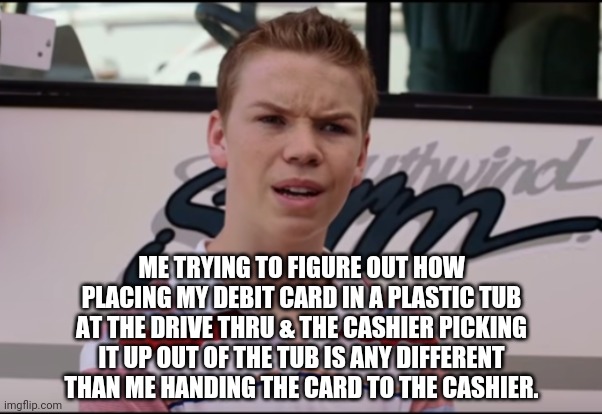 I told the cashier how stupid it was. She agreed. | ME TRYING TO FIGURE OUT HOW PLACING MY DEBIT CARD IN A PLASTIC TUB AT THE DRIVE THRU & THE CASHIER PICKING IT UP OUT OF THE TUB IS ANY DIFFERENT THAN ME HANDING THE CARD TO THE CASHIER. | image tagged in you guys are getting paid,coronavirus,covid-19,breaking news,social distancing | made w/ Imgflip meme maker