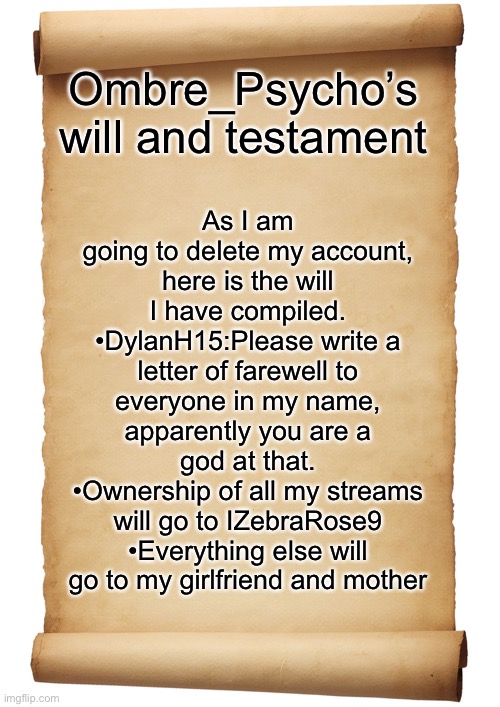 Blank Scroll |  As I am going to delete my account, here is the will I have compiled.
•DylanH15:Please write a letter of farewell to everyone in my name, apparently you are a god at that.
•Ownership of all my streams will go to IZebraRose9
•Everything else will go to my girlfriend and mother; Ombre_Psycho’s will and testament | image tagged in blank scroll | made w/ Imgflip meme maker