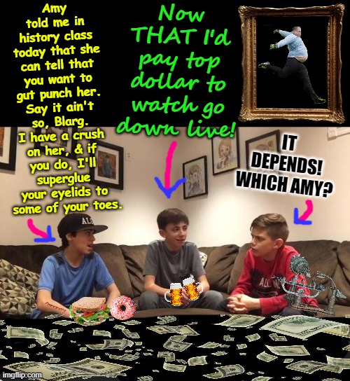 Kids debating | Now THAT I'd pay top dollar to watch go down live! Amy told me in history class today that she can tell that you want to gut punch her. Say it ain't so, Blarg. I have a crush on her, & if you do, I'll superglue your eyelids to  some of your toes. IT DEPENDS! WHICH AMY? | image tagged in kids debating | made w/ Imgflip meme maker