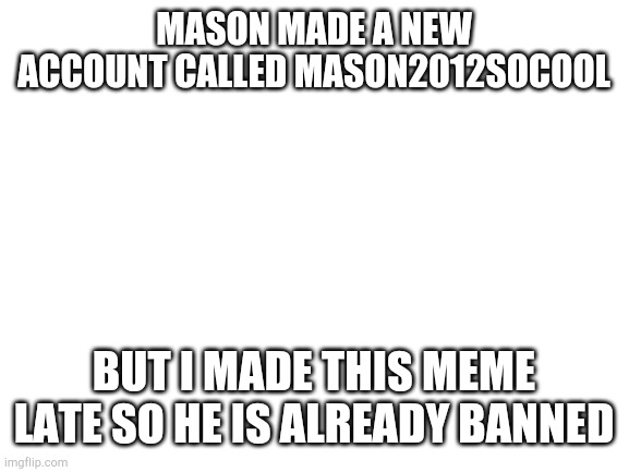 I forgot i can just post a meme instead of informing lily | MASON MADE A NEW ACCOUNT CALLED MASON2012SOCOOL; BUT I MADE THIS MEME LATE SO HE IS ALREADY BANNED | image tagged in blank white template | made w/ Imgflip meme maker