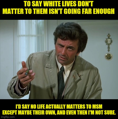 Columbo | TO SAY WHITE LIVES DON'T MATTER TO THEM ISN'T GOING FAR ENOUGH I'D SAY NO LIFE ACTUALLY MATTERS TO MSM EXCEPT MAYBE THEIR OWN, AND EVEN THEN | image tagged in columbo | made w/ Imgflip meme maker