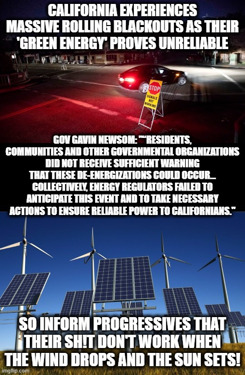 It's time for us to help educate those who are less fortune! | CALIFORNIA EXPERIENCES MASSIVE ROLLING BLACKOUTS AS THEIR 'GREEN ENERGY' PROVES UNRELIABLE; GOV GAVIN NEWSOM: "“RESIDENTS, COMMUNITIES AND OTHER GOVERNMENTAL ORGANIZATIONS DID NOT RECEIVE SUFFICIENT WARNING THAT THESE DE-ENERGIZATIONS COULD OCCUR... COLLECTIVELY, ENERGY REGULATORS FAILED TO ANTICIPATE THIS EVENT AND TO TAKE NECESSARY ACTIONS TO ENSURE RELIABLE POWER TO CALIFORNIANS."; SO INFORM PROGRESSIVES THAT THEIR SH!T DON'T WORK WHEN THE WIND DROPS AND THE SUN SETS! | image tagged in memes,california,green energy,stupid liberals,wind and solar power,election 2020 | made w/ Imgflip meme maker