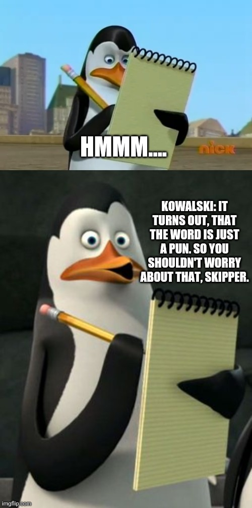 HMMM.... KOWALSKI: IT TURNS OUT, THAT THE WORD IS JUST A PUN. SO YOU SHOULDN'T WORRY ABOUT THAT, SKIPPER. | image tagged in kowalski penguins,madagascar penguin | made w/ Imgflip meme maker