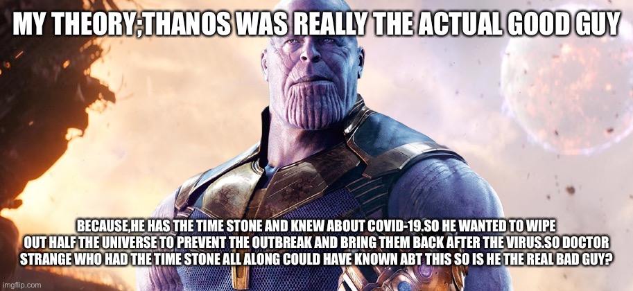 Marvel theories(To be continued) | MY THEORY;THANOS WAS REALLY THE ACTUAL GOOD GUY; BECAUSE,HE HAS THE TIME STONE AND KNEW ABOUT COVID-19.SO HE WANTED TO WIPE OUT HALF THE UNIVERSE TO PREVENT THE OUTBREAK AND BRING THEM BACK AFTER THE VIRUS.SO DOCTOR STRANGE WHO HAD THE TIME STONE ALL ALONG COULD HAVE KNOWN ABT THIS SO IS HE THE REAL BAD GUY? | image tagged in marvel | made w/ Imgflip meme maker