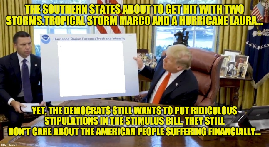 Trump Hurricane Sharpie Blanks | THE SOUTHERN STATES ABOUT TO GET HIT WITH TWO STORMS.TROPICAL STORM MARCO AND A HURRICANE LAURA... YET, THE DEMOCRATS STILL WANTS TO PUT RIDICULOUS STIPULATIONS IN THE STIMULUS BILL. THEY STILL DON'T CARE ABOUT THE AMERICAN PEOPLE SUFFERING FINANCIALLY... | image tagged in trump hurricane sharpie blanks | made w/ Imgflip meme maker