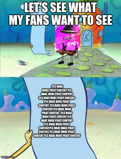 Spongebob's list of... | LET'S SEE WHAT MY FANS WANT TO SEE; . PLS MAKE MORE PIGGY CONTENT PLS MAKE MORE PIGGY CONTENT PLS MAKE MORE PIGGY CONTENT PLS MAKE MORE PIGGY CONTENT. PLS MAKE MORE PIGGY CONTENT PLS MAKE MORE PIGGY CONTENT.  PLS MAKE MORE PIGGY CONTENT PLS MAKE MORE PIGGY CONTENT PLS MAKE MORE PIGGY CONTENTPLS MAKE MORE PIGGY CONTENT PLS MAKE MORE PIGGY CONTENT PLS MAKE MORE PIGGY CONTENT | image tagged in spongebob's list of | made w/ Imgflip meme maker