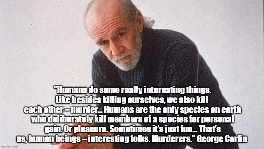 "Humans do some really interesting things. Like besides killing ourselves, we also kill 
each other – murder... Humans are the only species on earth who deliberately kill members of a species for personal gain. Or pleasure. Sometimes it’s just fun... That’s us, human beings – interesting folks. Murderers." George Carlin  | made w/ Imgflip meme maker