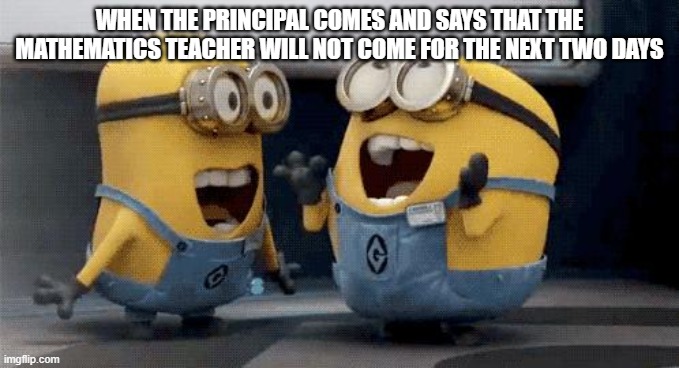 yes he is gone | WHEN THE PRINCIPAL COMES AND SAYS THAT THE MATHEMATICS TEACHER WILL NOT COME FOR THE NEXT TWO DAYS | image tagged in memes,excited minions | made w/ Imgflip meme maker