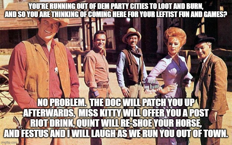 Why leftists DON'T riot in GOP controlled areas: | YOU'RE RUNNING OUT OF DEM PARTY CITIES TO LOOT AND BURN, AND SO YOU ARE THINKING OF COMING HERE FOR YOUR LEFTIST FUN AND GAMES? NO PROBLEM.  THE DOC WILL PATCH YOU UP AFTERWARDS,  MISS KITTY WILL OFFER YOU A POST RIOT DRINK, QUINT WILL RE-SHOE YOUR HORSE, AND FESTUS AND I WILL LAUGH AS WE RUN YOU OUT OF TOWN. | image tagged in gunsmoke | made w/ Imgflip meme maker