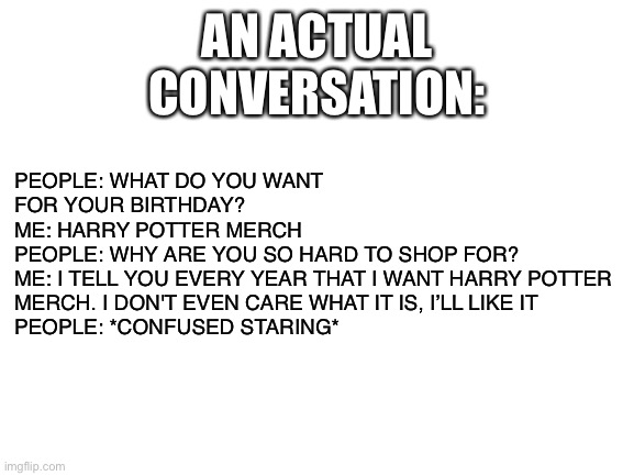 Merch | PEOPLE: WHAT DO YOU WANT FOR YOUR BIRTHDAY?
ME: HARRY POTTER MERCH
PEOPLE: WHY ARE YOU SO HARD TO SHOP FOR?
ME: I TELL YOU EVERY YEAR THAT I WANT HARRY POTTER MERCH. I DON'T EVEN CARE WHAT IT IS, I’LL LIKE IT
PEOPLE: *CONFUSED STARING*; AN ACTUAL CONVERSATION: | image tagged in blank white template,memes | made w/ Imgflip meme maker