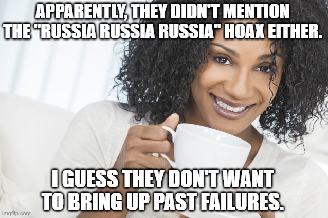 Black woman drinking tea | APPARENTLY, THEY DIDN'T MENTION THE "RUSSIA RUSSIA RUSSIA" HOAX EITHER. I GUESS THEY DON'T WANT TO BRING UP PAST FAILURES. | image tagged in black woman drinking tea | made w/ Imgflip meme maker