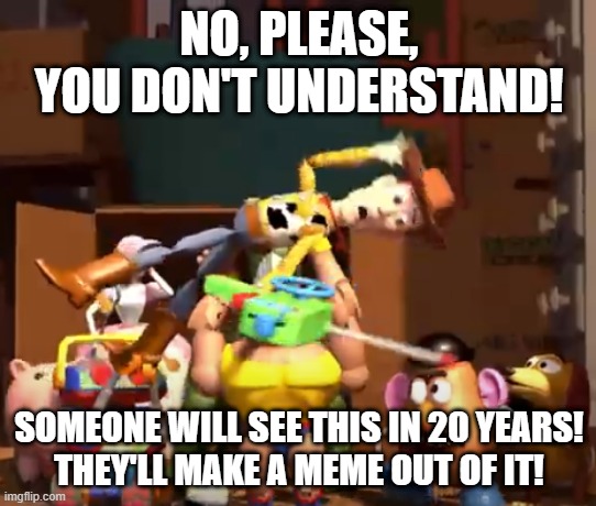 No, please, you don't understand! | NO, PLEASE, YOU DON'T UNDERSTAND! SOMEONE WILL SEE THIS IN 20 YEARS!
THEY'LL MAKE A MEME OUT OF IT! | image tagged in no please you don't understand | made w/ Imgflip meme maker