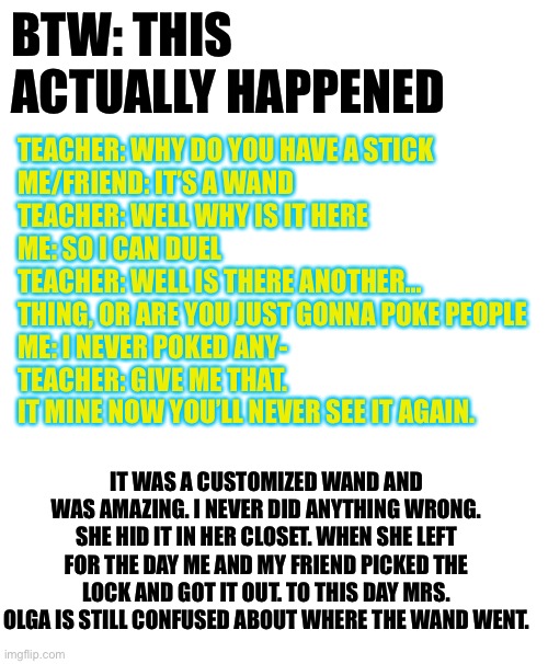 True story really | BTW: THIS ACTUALLY HAPPENED; TEACHER: WHY DO YOU HAVE A STICK
ME/FRIEND: IT’S A WAND
TEACHER: WELL WHY IS IT HERE
ME: SO I CAN DUEL
TEACHER: WELL IS THERE ANOTHER... THING, OR ARE YOU JUST GONNA POKE PEOPLE
ME: I NEVER POKED ANY-
TEACHER: GIVE ME THAT. IT MINE NOW YOU’LL NEVER SEE IT AGAIN. IT WAS A CUSTOMIZED WAND AND WAS AMAZING. I NEVER DID ANYTHING WRONG. SHE HID IT IN HER CLOSET. WHEN SHE LEFT FOR THE DAY ME AND MY FRIEND PICKED THE LOCK AND GOT IT OUT. TO THIS DAY MRS. OLGA IS STILL CONFUSED ABOUT WHERE THE WAND WENT. | image tagged in blank white template | made w/ Imgflip meme maker