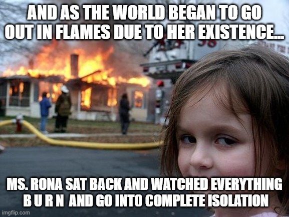 Ms. Rona | AND AS THE WORLD BEGAN TO GO OUT IN FLAMES DUE TO HER EXISTENCE... MS. RONA SAT BACK AND WATCHED EVERYTHING  B U R N  AND GO INTO COMPLETE ISOLATION | image tagged in memes,disaster girl,coronavirus | made w/ Imgflip meme maker