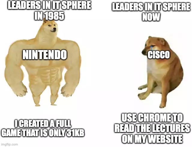 IT then vs IT now | LEADERS IN IT SPHERE
IN 1985; LEADERS IN IT SPHERE
NOW; NINTENDO; CISCO; I CREATED A FULL GAME THAT IS ONLY 31KB; USE CHROME TO READ THE LECTURES ON MY WEBSITE | image tagged in buff doge vs cheems | made w/ Imgflip meme maker