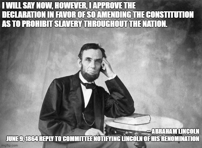 Lincoln 1 | I WILL SAY NOW, HOWEVER, I APPROVE THE DECLARATION IN FAVOR OF SO AMENDING THE CONSTITUTION AS TO PROHIBIT SLAVERY THROUGHOUT THE NATION. -- ABRAHAM LINCOLN
JUNE 9, 1864 REPLY TO COMMITTEE NOTIFYING LINCOLN OF HIS RENOMINATION | image tagged in abraham lincoln,republicans,blm | made w/ Imgflip meme maker