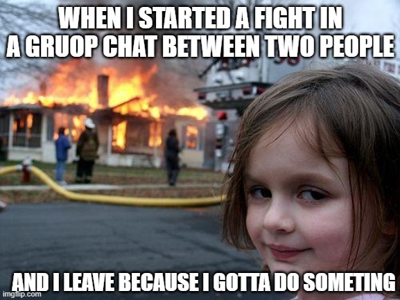 Disaster Girl | WHEN I STARTED A FIGHT IN A GRUOP CHAT BETWEEN TWO PEOPLE; AND I LEAVE BECAUSE I GOTTA DO SOMETING | image tagged in memes,disaster girl,text,group chats | made w/ Imgflip meme maker