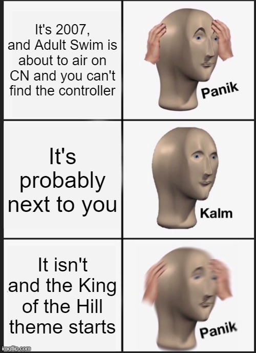 Panik Kalm Panik | It's 2007, and Adult Swim is about to air on CN and you can't find the controller; It's probably next to you; It isn't and the King of the Hill theme starts | image tagged in memes,panik kalm panik,relatable | made w/ Imgflip meme maker