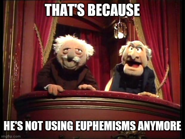Statler and Waldorf | THAT'S BECAUSE HE'S NOT USING EUPHEMISMS ANYMORE | image tagged in statler and waldorf | made w/ Imgflip meme maker