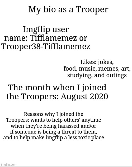 My bio as a Trooper | My bio as a Trooper; Imgflip user name: Tifflamemez or Trooper38-Tifflamemez; Likes: jokes, food, music, memes, art, studying, and outings; The month when I joined the Troopers: August 2020; Reasons why I joined the Troopers: wants to help others' anytime when they're being harassed and/or if someone is being a threat to them, and to help make imgflip a less toxic place | image tagged in blank white template,meme,memes | made w/ Imgflip meme maker