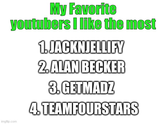 Whats your fav youtubers you like the most tell me in the comments | My Favorite youtubers I like the most; 1. JACKNJELLIFY; 2. ALAN BECKER; 3. GETMADZ; 4. TEAMFOURSTARS | image tagged in blank white template,youtuber,fun,getmadz,teamfourstar | made w/ Imgflip meme maker
